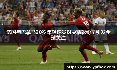 法国与巴拿马20岁年轻球员对决精彩纷呈引发全球关注